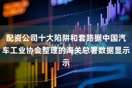 配资公司十大陷阱和套路据中国汽车工业协会整理的海关总署数据显示