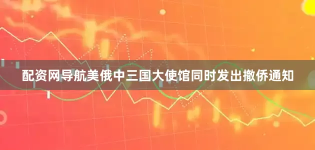 配资网导航美俄中三国大使馆同时发出撤侨通知