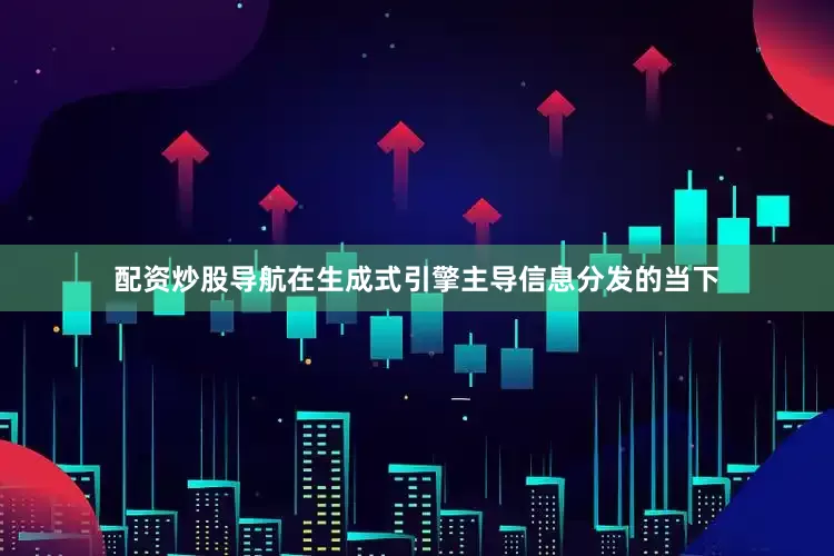 配资炒股导航在生成式引擎主导信息分发的当下