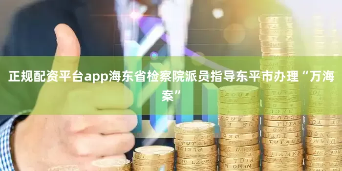正规配资平台app海东省检察院派员指导东平市办理“万海案”