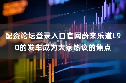 配资论坛登录入口官网蔚来乐道L90的发车成为大家热议的焦点