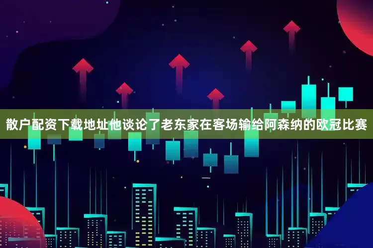 散户配资下载地址他谈论了老东家在客场输给阿森纳的欧冠比赛