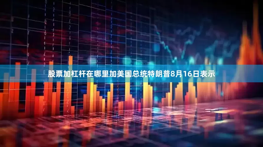 股票加杠杆在哪里加美国总统特朗普8月16日表示