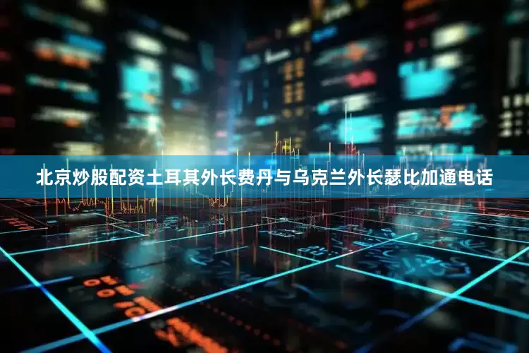 北京炒股配资土耳其外长费丹与乌克兰外长瑟比加通电话